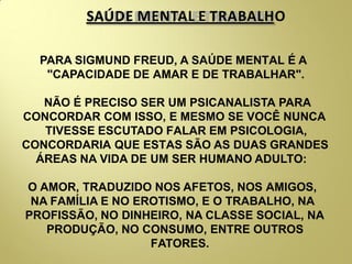 SAÚDE MENTAL E TRABALHO
PARA SIGMUND FREUD, A SAÚDE MENTAL É A
"CAPACIDADE DE AMAR E DE TRABALHAR".
NÃO É PRECISO SER UM PSICANALISTA PARA
CONCORDAR COM ISSO, E MESMO SE VOCÊ NUNCA
TIVESSE ESCUTADO FALAR EM PSICOLOGIA,
CONCORDARIA QUE ESTAS SÃO AS DUAS GRANDES
ÁREAS NA VIDA DE UM SER HUMANO ADULTO:
O AMOR, TRADUZIDO NOS AFETOS, NOS AMIGOS,
NA FAMÍLIA E NO EROTISMO, E O TRABALHO, NA
PROFISSÃO, NO DINHEIRO, NA CLASSE SOCIAL, NA
PRODUÇÃO, NO CONSUMO, ENTRE OUTROS
FATORES.
 