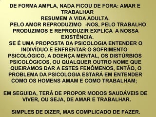DE FORMA AMPLA, NADA FICOU DE FORA: AMAR E
TRABALHAR
RESUMEM A VIDA ADULTA.
PELO AMOR REPRODUZIMO -NOS, PELO TRABALHO
PRODUZIMOS E REPRODUZIR EXPLICA A NOSSA
EXISTÊNCIA.
SE É UMA PROPOSTA DA PSICOLOGIA ENTENDER O
INDIVÍDUO E ENFRENTAR O SOFRIMENTO
PSICOLÓGICO, A DOENÇA MENTAL, OS DISTÚRBIOS
PSICOLÓGICOS, OU QUALQUER OUTRO NOME QUE
QUEIRAMOS DAR A ESTES FENÔMENOS, ENTÃO, O
PROBLEMA DA PSICOLOGIA ESTARÁ EM ENTENDER
COMO OS HOMENS AMAM E COMO TRABALHAM;
EM SEGUIDA, TERÁ DE PROPOR MODOS SAUDÁVEIS DE
VIVER, OU SEJA, DE AMAR E TRABALHAR.
SIMPLES DE DIZER, MAS COMPLICADO DE FAZER.
 