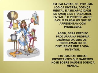 EM PALAVRAS, SE, POR UMA
LÓGICA INVERSA, DOENÇA
MENTAL É A INCAPACIDADE
DE AMAR E DE TRABALHAR,
ENTÃO, É O PRÓPRIO AMOR
E/OU O TRABALHO QUE SE
APRESENTAM COM
PROBLEMAS.
ASSIM, SERÁ PRECISO
PROCURAR NA PRÓPRIA
DINÂMICA DA VIDA OS
PROBLEMAS OU OS
DISTÚRBIOS QUE A VIDA
INVENTOU.
EIS UMA DAS COISAS
IMPORTANTES QUE SABEMOS
HOJE SOBRE SAÚDE E DOENÇA
MENTAL.
 