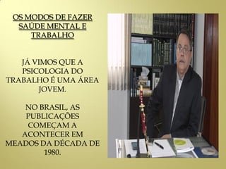 OS MODOS DE FAZER
SAÚDE MENTAL E
TRABALHO
JÁ VIMOS QUE A
PSICOLOGIA DO
TRABALHO É UMA ÁREA
JOVEM.
NO BRASIL, AS
PUBLICAÇÕES
COMEÇAM A
ACONTECER EM
MEADOS DA DÉCADA DE
1980.
 