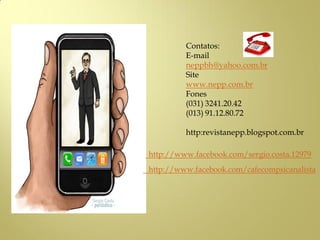 Contatos:
E-mail
neppbh@yahoo.com.br
Site
www.nepp.com.br
Fones
(031) 3241.20.42
(013) 91.12.80.72
http:revistanepp.blogspot.com.br
http://www.facebook.com/cafecompsicanalista
http://www.facebook.com/sergio.costa.12979
 