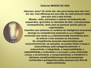 Editorial: MISSÃO DE VIDA
Jápensou nisso? Se ainda não. não perca tempo para não viver
em vão. Fará diferença em sua vida, se você procurar saber
para que veio a este mundo.
Missão, visão, princípios e valores normalmente são
esquecidos, ignorados ou deixados de lado. comrelevantes
consequências , tanto para as pessoas quanto para as
organizações.
Inseridos que estamos no contexto da inteligência emocional
abrange as competências pessoais esociais. chega-seà
conclusão que esses fatoressãoessenciaise importantes para
se antever o seu sucesso ou insucesso.
As competências pessoais representadas pelo
autoconhecimento: as emoções, os pontos fortes e fracose a
autoconﬁança; pelo autogerenciamento: o
autocontrole, a integridade, a responsabilidade, a
adaptabilidade, a criatividade e a inovação; e pela motivação:
a força, o envolvimento, o comprometimento, a iniciativa e o
otimismo,constituemfatoresque devemsempreser
conhecidos e perseguidos pelas pessoas para ﬁns de
desenvolvimento.
 