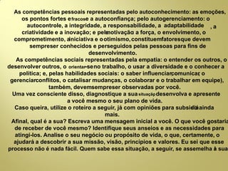 As competências pessoais representadas pelo autoconhecimento: as emoções,
os pontos fortes efracose a autoconﬁança; pelo autogerenciamento: o
autocontrole, a integridade, a responsabilidade, a adaptabilidade , a
criatividade e a inovação; e pelamotivação: a força, o envolvimento, o
comprometimento, ainiciativa e ootimismo,constituemfatoresque devem
sempreser conhecidos e perseguidos pelas pessoas para ﬁns de
desenvolvimento.
As competências sociais representadas pela empatia: o entender os outros, o
desenvolver outros, o orientar-seno trabalho, o usar a diversidade e o conhecer a
política; e, pelas habilidades sociais: o saber inﬂuenciar, ocomunicar, o
gerenciarconﬂitos, o catalisar mudanças, o colaborar e o trabalhar em equipe),
também, devemsempreser observadas por você.
Uma vez consciente disso, diagnostique a suasituação, desenvolva e apresente
a você mesmo o seu plano de vida.
Caso queira, utilize o roteiro a seguir, já com opiniões para subsidiá-lo ainda
mais.
Aﬁnal, qual é a sua? Escreva uma mensagem inicial a você. O que você gostaria
de receber de você mesmo? Identiﬁque seus anseios e as necessidades para
atingi-los. Analise o seu negócio ou propósito de vida, o que, certamente, o
ajudará a descobrir a sua missão, visão, princípios e valores. Eu sei que esse
processo não é nada fácil. Quem sabe essa situação, a seguir, se assemelha à sua!
 