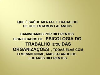 QUE É SAÚDE MENTAL E TRABALHO
DE QUE ESTAMOS FALANDO?
CAMINHAMOS POR DIFERENTES
SIGNIFICADOS DE PSICOLOGIA DO
TRABALHO E/OU DAS
ORGANIZAÇÕES , TODAS ELAS COM
O MESMO NOME, MAS FALANDO DE
LUGARES DIFERENTES..
 