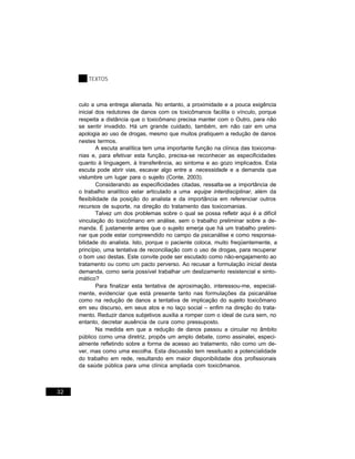 TEXTOS



     culo a uma entrega alienada. No entanto, a proximidade e a pouca exigência
     inicial dos redutores de danos com os toxicômanos facilita o vínculo, porque
     respeita a distância que o toxicômano precisa manter com o Outro, para não
     se sentir invadido. Há um grande cuidado, também, em não cair em uma
     apologia ao uso de drogas, mesmo que muitos pratiquem a redução de danos
     nestes termos.
              A escuta analítica tem uma importante função na clínica das toxicoma-
     nias e, para efetivar esta função, precisa-se reconhecer as especificidades
     quanto à linguagem, à transferência, ao sintoma e ao gozo implicados. Esta
     escuta pode abrir vias, escavar algo entre a necessidade e a demanda que
     vislumbre um lugar para o sujeito (Conte, 2003).
              Considerando as especificidades citadas, ressalta-se a importância de
     o trabalho analítico estar articulado a uma equipe interdisciplinar, além da
     flexibilidade da posição do analista e da importância em referenciar outros
     recursos de suporte, na direção do tratamento das toxicomanias.
              Talvez um dos problemas sobre o qual se possa refletir aqui é a difícil
     vinculação do toxicômano em análise, sem o trabalho preliminar sobre a de-
     manda. É justamente antes que o sujeito emerja que há um trabalho prelimi-
     nar que pode estar compreendido no campo da psicanálise e como responsa-
     bilidade do analista. Isto, porque o paciente coloca, muito freqüentemente, a
     princípio, uma tentativa de reconciliação com o uso de drogas, para recuperar
     o bom uso destas. Este convite pode ser escutado como não-engajamento ao
     tratamento ou como um pacto perverso. Ao recusar a formulação inicial desta
     demanda, como seria possível trabalhar um deslizamento resistencial e sinto-
     mático?
              Para finalizar esta tentativa de aproximação, interessou-me, especial-
     mente, evidenciar que está presente tanto nas formulações da psicanálise
     como na redução de danos a tentativa de implicação do sujeito toxicômano
     em seu discurso, em seus atos e no laço social – enfim na direção do trata-
     mento. Reduzir danos subjetivos auxilia a romper com o ideal de cura sem, no
     entanto, decretar ausência de cura como pressuposto.
              Na medida em que a redução de danos passou a circular no âmbito
     público como uma diretriz, propôs um amplo debate, como assinalei, especi-
     almente refletindo sobre a forma de acesso ao tratamento, não como um de-
     ver, mas como uma escolha. Esta discussão tem ressituado a potencialidade
     do trabalho em rede, resultando em maior disponibilidade dos profissionais
     da saúde pública para uma clínica ampliada com toxicômanos.



32
 