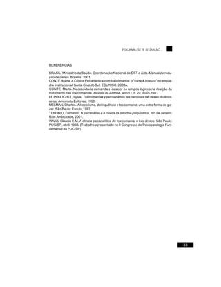 PSICANÁLISE E REDUÇÃO...



REFERÊNCIAS

BRASIL. Ministério da Saúde. Coordenação Nacional de DST e Aids. Manual de redu-
ção de danos. Brasília: 2001.
CONTE, Marta. A Clínica Psicanalítica com toxicômanos: o “corte & costura” no enqua-
dre institucional. Santa Cruz do Sul: EDUNISC, 2003a.
CONTE, Marta. Necessidade demanda e desejo: os tempos lógicos na direção do
tratamento nas toxicomanias. Revista da APPOA, ano 11, n. 24, maio 2003.
LE POULICHET, Sylvie. Toxicomanías y psicoanálisis; las narcoses del deseo. Buenos
Aires: Amorrortu Editores, 1990.
MELMAN, Charles. Alcooolismo, delinquência e toxicomania; uma outra forma de go-
zar. São Paulo: Escuta,1992.
TENÓRIO. Fernando. A psicanálise e a clínica da reforma psiquiátrica. Rio de Janeiro:
Rios Ambiciosos, 2001.
WAKS, Claudio E.M. A clínica psicanalítica da toxicomania; o lixo clínico. São Paulo:
PUC/SP, abril. 1995. (Trabalho apresentado no II Congresso de Psicopatologia Fun-
damental da PUC/SP).




                                                                                        33
 