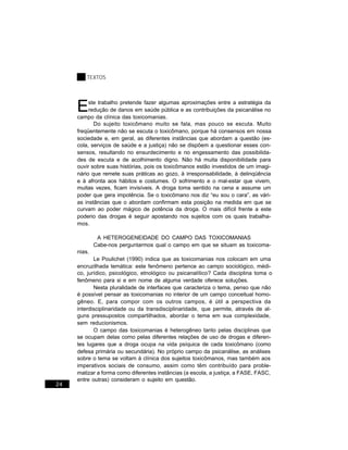 TEXTOS




     E    ste trabalho pretende fazer algumas aproximações entre a estratégia da
          redução de danos em saúde pública e as contribuições da psicanálise no
     campo da clínica das toxicomanias.
            Do sujeito toxicômano muito se fala, mas pouco se escuta. Muito
     freqüentemente não se escuta o toxicômano, porque há consensos em nossa
     sociedade e, em geral, as diferentes instâncias que abordam a questão (es-
     cola, serviços de saúde e a justiça) não se dispõem a questionar esses con-
     sensos, resultando no ensurdecimento e no engessamento das possibilida-
     des de escuta e de acolhimento digno. Não há muita disponibilidade para
     ouvir sobre suas histórias, pois os toxicômanos estão investidos de um imagi-
     nário que remete suas práticas ao gozo, à irresponsabilidade, à delinqüência
     e à afronta aos hábitos e costumes. O sofrimento e o mal-estar que vivem,
     muitas vezes, ficam invisíveis. A droga toma sentido na cena e assume um
     poder que gera impotência. Se o toxicômano nos diz “eu sou o cara”, as vári-
     as instâncias que o abordam confirmam esta posição na medida em que se
     curvam ao poder mágico de potência da droga. O mais difícil frente a este
     poderio das drogas é seguir apostando nos sujeitos com os quais trabalha-
     mos.

              A HETEROGENEIDADE DO CAMPO DAS TOXICOMANIAS
             Cabe-nos perguntarmos qual o campo em que se situam as toxicoma-
     nias.
            Le Poulichet (1990) indica que as toxicomanias nos colocam em uma
     encruzilhada temática: este fenômeno pertence ao campo sociológico, médi-
     co, jurídico, psicológico, etnológico ou psicanalítico? Cada disciplina toma o
     fenômeno para si e em nome de alguma verdade oferece soluções.
            Nesta pluralidade de interfaces que caracteriza o tema, penso que não
     é possível pensar as toxicomanias no interior de um campo conceitual homo-
     gêneo. E, para compor com os outros campos, é útil a perspectiva da
     interdisciplinaridade ou da transdisciplinaridade, que permite, através de al-
     guns pressupostos compartilhados, abordar o tema em sua complexidade,
     sem reducionismos.
            O campo das toxicomanias é heterogêneo tanto pelas disciplinas que
     se ocupam delas como pelas diferentes relações de uso de drogas e diferen-
     tes lugares que a droga ocupa na vida psíquica de cada toxicômano (como
     defesa primária ou secundária). No próprio campo da psicanálise, as análises
     sobre o tema se voltam à clínica dos sujeitos toxicômanos, mas também aos
     imperativos sociais de consumo, assim como têm contribuído para proble-
     matizar a forma como diferentes instâncias (a escola, a justiça, a FASE, FASC,
     entre outras) consideram o sujeito em questão.
24
 