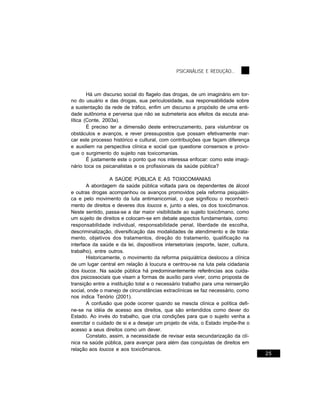 PSICANÁLISE E REDUÇÃO...



        Há um discurso social do flagelo das drogas, de um imaginário em tor-
no do usuário e das drogas, sua periculosidade, sua responsabilidade sobre
a sustentação da rede de tráfico, enfim um discurso a propósito de uma enti-
dade autônoma e perversa que não se submeteria aos efeitos da escuta ana-
lítica (Conte, 2003a).
        É preciso ter a dimensão deste entrecruzamento, para vislumbrar os
obstáculos e avanços, e rever pressupostos que possam efetivamente mar-
car este processo histórico e cultural, com contribuições que façam diferença
e auxiliem na perspectiva clínica e social que questione consensos e provo-
que o surgimento do sujeito nas toxicomanias.
        É justamente este o ponto que nos interessa enfocar: como este imagi-
nário toca os psicanalistas e os profissionais da saúde pública?

                 A SAÚDE PÚBLICA E AS TOXICOMANIAS
       A abordagem da saúde pública voltada para os dependentes de álcool
e outras drogas acompanhou os avanços promovidos pela reforma psiquiátri-
ca e pelo movimento da luta antimanicomial, o que significou o reconheci-
mento de direitos e deveres dos loucos e, junto a eles, os dos toxicômanos.
Neste sentido, passa-se a dar maior visibilidade ao sujeito toxicômano, como
um sujeito de direitos e colocam-se em debate aspectos fundamentais, como:
responsabilidade individual, responsabilidade penal, liberdade de escolha,
descriminalização, diversificação das modalidades de atendimento e de trata-
mento, objetivos dos tratamentos, direção do tratamento, qualificação na
interface da saúde e da lei, dispositivos intersetoriais (esporte, lazer, cultura,
trabalho), entre outros.
       Historicamente, o movimento da reforma psiquiátrica deslocou a clínica
de um lugar central em relação à loucura e centrou-se na luta pela cidadania
dos loucos. Na saúde pública há predominantemente referências aos cuida-
dos psicossociais que visam a formas de auxílio para viver, como proposta de
transição entre a instituição total e o necessário trabalho para uma reinserção
social, onde o manejo de circunstâncias extraclínicas se faz necessário, como
nos indica Tenório (2001).
       A confusão que pode ocorrer quando se mescla clínica e política defi-
ne-se na idéia de acesso aos direitos, que são entendidos como dever do
Estado. Ao invés do trabalho, que cria condições para que o sujeito venha a
exercitar o cuidado de si e a desejar um projeto de vida, o Estado impõe-lhe o
acesso a seus direitos como um dever.
       Constato, assim, a necessidade de revisar esta secundarização da clí-
nica na saúde pública, para avançar para além das conquistas de direitos em
relação aos loucos e aos toxicômanos.
                                                                                     25
 