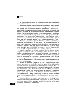 TEXTOS



             A respeito disto, que relevância teve ou tem a psicanálise sobre a escu-
     ta dos toxicômanos?
             Muitos psicanalistas que trabalham na saúde pública estão comparti-
     lhando suas práticas, potencialidades, limites e angústias, contribuindo com
     este debate. Uma forte influência da psicanálise neste campo auxilia a
     problematizar práticas de anulamento subjetivo, questionar os ideais de abs-
     tinência e as formas de abordar as toxicomanias que agravam o sofrimento
     psíquico e aumentam a vulnerabilidade frente ao gozo do Outro que aprisio-
     na. Ao falar-se de abstinência na perspectiva psicanalítica, para a clínica das
     toxicomanias, trata-se de remeter à posição que o próprio analista ocupa e
     que coloca em jogo na direção do tratamento. Vários psicanalistas aprofun-
     daram este tema, entre eles Melman (1992), Waks (1995) e Conte (2003a).
             Fazendo esta primeira aproximação entre a reforma psiquiátrica e a
     psicanálise, considera-se que há em comum a recusa ao achatamento do
     sujeito a uma passividade que pede assistencialismo, ou a um sujeito-corpo
     (orgânico e biológico), que pede solução medicamentosa, ou, ainda, a um
     sujeito ideal, que apela por felicidade no reencontro com um objeto harmôni-
     co, ao preço de não se envolver com seus conflitos psíquicos.
             As diferenças ficam por conta da ética, dos objetivos das intervenções
     e a quem se voltam. No campo da reforma psiquiátrica prioriza-se a ética do
     cuidado, voltada especialmente a um sujeito psicossocial e de cidadania, vi-
     sando, entre outros objetivos, à sustentabilidade da existência, o reconheci-
     mento em uma reinserção social, como o resgate de direitos. Para a psicaná-
     lise, o que rege é a ética do desejo, voltada ao sujeito do inconsciente, que,
     no entanto, para ser acessado, precisa situar-se em relação a sua existência,
     para vir a demandar algo.
             Quanto às diferentes concepções, na clínica das toxicomanias, reco-
     nhecem-se as primeiras formulações freudianas ligadas à regressão/fixação,
     passando pela busca do prazer através do encontro com um objeto ideal e as
     formulações quanto à defesa (contra a depressão, a psicose, as frustrações,
     etc.), até chegar-se a uma concepção de um gozo insuportável, ao qual o uso
     intensivo expõe o sujeito. Este gozo insuportável pode produzir o desapareci-
     mento subjetivo, cuja proteção se dá através de inúmeros anteparos que os
     toxicômanos passam a buscar, para fazerem frente a sua extrema fragilidade
     a uma entrega ao gozo do Outro (por um fluxo contínuo, vampírico, sufocan-
     te).
             As conseqüências clínicas que podemos buscar nas contribuições psi-
     canalíticas são contrárias à promessa de encontro com um objeto harmonio-
     so, no lugar da dependência às drogas, ou ao fortalecimento de partes saudá-
     veis do ego como direção do tratamento.
26
 