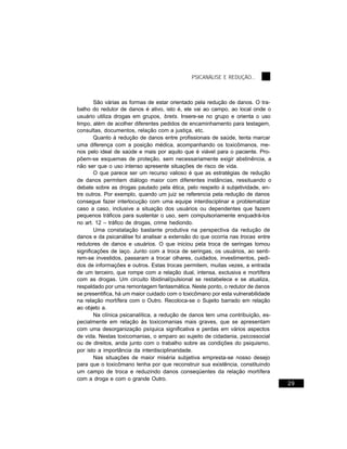 PSICANÁLISE E REDUÇÃO...



        São várias as formas de estar orientado pela redução de danos. O tra-
balho do redutor de danos é ativo, isto é, ele vai ao campo, ao local onde o
usuário utiliza drogas em grupos, brets. Insere-se no grupo e orienta o uso
limpo, além de acolher diferentes pedidos de encaminhamento para testagem,
consultas, documentos, relação com a justiça, etc.
        Quanto à redução de danos entre profissionais de saúde, tenta marcar
uma diferença com a posição médica, acompanhando os toxicômanos, me-
nos pelo ideal de saúde e mais por aquilo que é viável para o paciente. Pro-
põem-se esquemas de proteção, sem necessariamente exigir abstinência, a
não ser que o uso intenso apresente situações de risco de vida.
        O que parece ser um recurso valioso é que as estratégias de redução
de danos permitem diálogo maior com diferentes instâncias, ressituando o
debate sobre as drogas pautado pela ética, pelo respeito à subjetividade, en-
tre outros. Por exemplo, quando um juiz se referencia pela redução de danos
consegue fazer interlocução com uma equipe interdisciplinar e problematizar
caso a caso, inclusive a situação dos usuários ou dependentes que fazem
pequenos tráficos para sustentar o uso, sem compulsoriamente enquadrá-los
no art. 12 – tráfico de drogas, crime hediondo.
        Uma constatação bastante produtiva na perspectiva da redução de
danos e da psicanálise foi analisar a extensão do que ocorria nas trocas entre
redutores de danos e usuários. O que iniciou pela troca de seringas tomou
significações de laço. Junto com a troca de seringas, os usuários, ao senti-
rem-se investidos, passaram a trocar olhares, cuidados, investimentos, pedi-
dos de informações e outros. Estas trocas permitem, muitas vezes, a entrada
de um terceiro, que rompe com a relação dual, intensa, exclusiva e mortífera
com as drogas. Um circuito libidinal/pulsional se restabelece e se atualiza,
respaldado por uma remontagem fantasmática. Neste ponto, o redutor de danos
se presentifica, há um maior cuidado com o toxicômano por esta vulnerabilidade
na relação mortífera com o Outro. Recoloca-se o Sujeito barrado em relação
ao objeto a.
        Na clínica psicanalítica, a redução de danos tem uma contribuição, es-
pecialmente em relação às toxicomanias mais graves, que se apresentam
com uma desorganização psíquica significativa e perdas em vários aspectos
de vida. Nestas toxicomanias, o amparo ao sujeito de cidadania, psicossocial
ou de direitos, anda junto com o trabalho sobre as condições do psiquismo,
por isto a importância da interdisciplinaridade.
        Nas situações de maior miséria subjetiva empresta-se nosso desejo
para que o toxicômano tenha por que reconstruir sua existência, constituindo
um campo de troca e reduzindo danos conseqüentes da relação mortífera
com a droga e com o grande Outro.
                                                                                 29
 