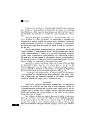 TEXTOS



             Para além do atendimento individual, são necessárias as entrevistas
     com familiares, o acompanhamento terapêutico, a inclusão em atividades
     diversificadas, e outros esquemas de proteção, que são construídos a partir
     das demandas dos pacientes, de acordo com suas necessidades e interes-
     ses.
             Quanto à abordagem da abstinência, há uma aproximação entre a re-
     dução de danos e a clínica psicanalítica, na reafirmação da importância da
     abstinência do lado do analista, dos nossos ideais, permitindo a escuta do
     sujeito toxicômano, auxiliando-o, na direção do tratamento, a posicionar-se
     em relação ao cuidado de si, ao cuidado dos outros, de seus atos e ao mundo
     em que vive.
             Algo nos surpreendeu na aproximação com esta realidade que as pes-
     quisas constatam: o dependente de drogas, quando orientado sem precon-
     ceitos, consegue assumir o cuidado de si, de forma responsável no uso de
     drogas. Dentre os usuários de drogas injetáveis, 60% pararam de comparti-
     lhar agulhas e seringas, apesar de não deixarem de usar drogas injetáveis.
     Isto assinala o quanto é fundamental desenvolver políticas sociais e de inves-
     timento voltadas aos usuários e/ou dependentes de drogas.
             Apresento, a seguir, recortes da análise de um caso clínico atendido
     em consultório, para ressaltar uma escuta que não se prenda ao
     fenomenológico do mundo das drogas e que, através de pontuações e cons-
     truções, utilizando a metáfora da arqueologia, vise resgatar os “fragmentos
     da vida infantil que faz buraco na biografia” (Melman, 1992, p. 30).
             A construção, obra do psicanalista, é sempre inexata, nos diz Melman
     (1992), podendo ser uma intervenção útil do psicanalista, pois auxilia a des-
     velar os significantes que entrelaçam a história de um sujeito e não apenas a
     história do consumo de drogas (padrão, modalidade, etc).

                                       CASO LUIZ
             Quando Luiz chega para atendimento, solicita que eu não menospreze
     a dimensão das drogas em sua vida. Veio de uma experiência na qual um
     profissional havia lhe proposto falar de outras coisas a centrar-se na sua ex-
     periência com as drogas. Como, naquela proposta, não havia sido dado o
     devido valor ao lugar que a droga ocupava em sua vida e ao rombo que a
     droga cobria, não se engajou.
             Luiz relata em análise que resolveu denunciar à polícia os pontos de
     tráfico que conhecia, e levou esta informação ao conselho do bairro, que pas-
     sou a freqüentar depois que interrompeu o uso de drogas. A decorrência de
     seu ato foi a prisão de vários traficantes. Sentiu-se culpado, no início, pois
     entre esses traficantes havia pessoas com princípios, com as quais estabele-
30
 
