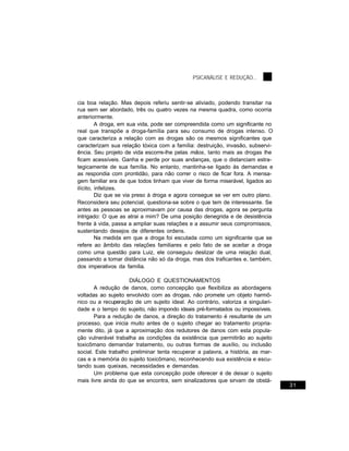 PSICANÁLISE E REDUÇÃO...



cia boa relação. Mas depois referiu sentir-se aliviado, podendo transitar na
rua sem ser abordado, três ou quatro vezes na mesma quadra, como ocorria
anteriormente.
         A droga, em sua vida, pode ser compreendida como um significante no
real que transpõe a droga-família para seu consumo de drogas intenso. O
que caracteriza a relação com as drogas são os mesmos significantes que
caracterizam sua relação tóxica com a família: destruição, invasão, subservi-
ência. Seu projeto de vida escorre-lhe pelas mãos, tanto mais as drogas lhe
ficam acessíveis. Ganha e perde por suas andanças, que o distanciam estra-
tegicamente de sua família. No entanto, mantinha-se ligado às demandas e
as respondia com prontidão, para não correr o risco de ficar fora. A mensa-
gem familiar era de que todos tinham que viver de forma miserável, ligados ao
ilícito, infelizes.
         Diz que se via preso à droga e agora consegue se ver em outro plano.
Reconsidera seu potencial, questiona-se sobre o que tem de interessante. Se
antes as pessoas se aproximavam por causa das drogas, agora se pergunta
intrigado: O que as atrai a mim? De uma posição denegrida e de desistência
frente à vida, passa a ampliar suas relações e a assumir seus compromissos,
sustentando desejos de diferentes ordens.
         Na medida em que a droga foi escutada como um significante que se
refere ao âmbito das relações familiares e pelo fato de se aceitar a droga
como uma questão para Luiz, ele conseguiu deslizar de uma relação dual,
passando a tomar distância não só da droga, mas dos traficantes e, também,
dos imperativos da família.

                     DIÁLOGO E QUESTIONAMENTOS
       A redução de danos, como concepção que flexibiliza as abordagens
voltadas ao sujeito envolvido com as drogas, não promete um objeto harmô-
nico ou a recuperação de um sujeito ideal. Ao contrário, valoriza a singulari-
dade e o tempo do sujeito, não impondo ideais pré-formatados ou impossíveis.
       Para a redução de danos, a direção do tratamento é resultante de um
processo, que inicia muito antes de o sujeito chegar ao tratamento propria-
mente dito, já que a aproximação dos redutores de danos com esta popula-
ção vulnerável trabalha as condições da existência que permitirão ao sujeito
toxicômano demandar tratamento, ou outras formas de auxílio, ou inclusão
social. Este trabalho preliminar tenta recuperar a palavra, a história, as mar-
cas e a memória do sujeito toxicômano, reconhecendo sua existência e escu-
tando suas queixas, necessidades e demandas.
       Um problema que esta concepção pode oferecer é de deixar o sujeito
mais livre ainda do que se encontra, sem sinalizadores que sirvam de obstá-
                                                                                  31
 