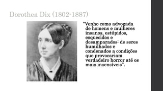 Dorothea Dix (1802-1887)
“Venho como advogada
de homens e mulheres
insanos, estúpidos,
esquecidos e
desamparados: de seres
humilhados e
condenados a condições
que provocariam
verdadeiro horror até os
mais insensíveis”.
 