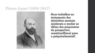 Pierre Janet (1859-1947)
• Seus trabalhos no
tratamento dos
distúrbios mentais
ajudaram a mudar as
idéias dos psiquiatras
da perspectiva
somática(física) para
a psíquica(mental).
 