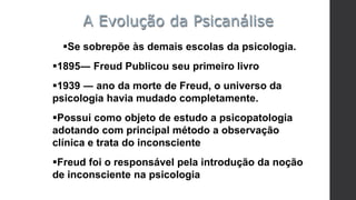 Se sobrepõe às demais escolas da psicologia.
1895― Freud Publicou seu primeiro livro
1939 ― ano da morte de Freud, o universo da
psicologia havia mudado completamente.
Possui como objeto de estudo a psicopatologia
adotando com principal método a observação
clínica e trata do inconsciente
Freud foi o responsável pela introdução da noção
de inconsciente na psicologia
A Evolução da Psicanálise
 