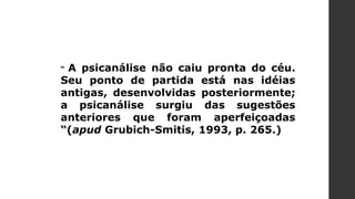 “ A psicanálise não caiu pronta do céu.
Seu ponto de partida está nas idéias
antigas, desenvolvidas posteriormente;
a psicanálise surgiu das sugestões
anteriores que foram aperfeiçoadas
“(apud Grubich-Smitis, 1993, p. 265.)
 