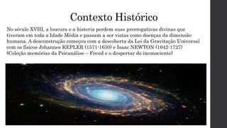 Contexto Histórico
No século XVIII, a loucura e a histeria perdem suas prerrogativas divinas que
tiveram em toda a Idade Média e passam a ser vistas como doenças da dimensão
humana. A desconstrução começou com a descoberta da Lei da Gravitação Universal
com os físicos Johannes KEPLER (1571-1630) e Isaac NEWTON (1642-1727)
(Coleção memórias da Psicanálise – Freud e o despertar do inconsciente)
 
