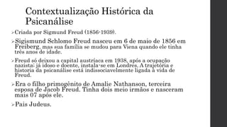 Contextualização Histórica da
Psicanálise
Criada por Sigmund Freud (1856-1939).
Sigismund Schlomo Freud nasceu em 6 de maio de 1856 em
Freiberg, mas sua família se mudou para Viena quando ele tinha
três anos de idade.
Freud só deixou a capital austríaca em 1938, após a ocupação
nazista; já idoso e doente, instala-se em Londres. A trajetória e
historia da psicanálise está indissociavelmente ligada à vida de
Freud.
Era o filho primogênito de Amalie Nathanson, terceira
esposa de Jacob Freud. Tinha dois meio irmãos e nasceram
mais 07 após ele.
Pais Judeus.
 