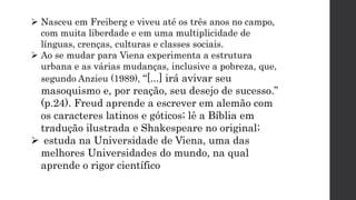  Nasceu em Freiberg e viveu até os três anos no campo,
com muita liberdade e em uma multiplicidade de
línguas, crenças, culturas e classes sociais.
 Ao se mudar para Viena experimenta a estrutura
urbana e as várias mudanças, inclusive a pobreza, que,
segundo Anzieu (1989), “[...] irá avivar seu
masoquismo e, por reação, seu desejo de sucesso.”
(p.24). Freud aprende a escrever em alemão com
os caracteres latinos e góticos; lê a Bíblia em
tradução ilustrada e Shakespeare no original;
 estuda na Universidade de Viena, uma das
melhores Universidades do mundo, na qual
aprende o rigor científico
 