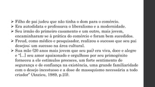  Filho de pai judeu que não tinha o dom para o comércio.
 Era autodidata e professava o liberalismo e a modernidade.
 Seu irmão do primeiro casamento e um outro, mais jovem,
encaminharam-se à prática do comércio e foram bem sucedidos.
 Freud, como médico e pesquisador, realizou o sucesso que seu pai
desejou; um sucesso na área cultural.
 Sua mãe (20 anos mais jovem que seu pai) era viva, doce e alegre
e “[...] seu amor apaixonado e orgulhoso por seu primogênito
forneceu a ele estímulos precoces, um forte sentimento de
segurança e de confiança na existência, uma grande familiaridade
com o desejo incestuoso e a dose de masoquismo necessária a todo
criador” (Anzieu, 1989, p.23).
 