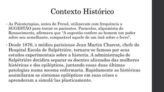 Contexto Histórico
• As Psicoterapias, antes de Freud, utilizavam com frequência a
SUGESTÃO para tratar os pacientes. Paracelso, alquimista do
Renascimento, afirmava que “A sugestão confere ao homem um poder
sobre seu semelhante, comparável aquele de um ímã sobre o ferro”.
• Desde 1870, o médico parisiense Jean Martin Charcot, chefe do
Hospital Escola de Salpêtriére, tornara-se famoso por seus
estudos experimentais sobre a histeria. A administração de
Salpêtriére decidira separar os doentes alienados das mulheres
histéricas e dos epilépticos, juntando essas duas últimas
patologias numa mesma enfermaria. Rapidamente as histéricas
assimilaram os sintomas epilépticos em suas crises e
aprenderam a simulá-las plasticamente.
 