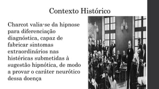 Contexto Histórico
Charcot valia-se da hipnose
para diferenciação
diagnóstica, capaz de
fabricar sintomas
extraordinários nas
histéricas submetidas à
sugestão hipnótica, de modo
a provar o caráter neurótico
dessa doença
 
