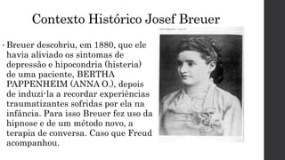 Contexto Histórico Josef Breuer
• Breuer descobriu, em 1880, que ele
havia aliviado os sintomas de
depressão e hipocondria (histeria)
de uma paciente, BERTHA
PAPPENHEIM (ANNA O.), depois
de induzi-la a recordar experiências
traumatizantes sofridas por ela na
infância. Para isso Breuer fez uso da
hipnose e de um método novo, a
terapia de conversa. Caso que Freud
acompanhou.
 