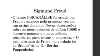 Sigmund Freud
• O termo PSICANÁLISE foi criado por
Freud e aparece pela primeira vez em
um artigo chamado Novas observações
sobre as neuropsicoses de defesa (1896) e
buscava nomear um novo método
terapêutico para tratar as neuroses. • O
primeiro caso de Freud, na verdade foi
de Breuer: Anna O. (Bertha
Pappenheim).
 