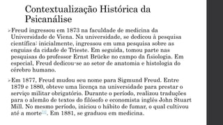 Contextualização Histórica da
Psicanálise
Freud ingressou em 1873 na faculdade de medicina da
Universidade de Viena. Na universidade, se dedicou à pesquisa
científica: inicialmente, ingressou em uma pesquisa sobre as
enguias da cidade de Trieste. Em seguida, tomou parte nas
pesquisas do professor Ernst Brücke no campo da fisiologia. Em
especial, Freud dedicou-se ao setor de anatomia e histologia do
cérebro humano.
Em 1877, Freud mudou seu nome para Sigmund Freud. Entre
1879 e 1880, obteve uma licença na universidade para prestar o
serviço militar obrigatório. Durante o período, realizou traduções
para o alemão de textos do filósofo e economista inglês John Stuart
Mill. No mesmo período, iniciou o hábito de fumar, o qual cultivou
até a morte[3]. Em 1881, se graduou em medicina.
 