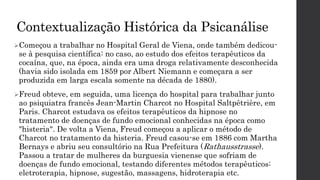 Contextualização Histórica da Psicanálise
Começou a trabalhar no Hospital Geral de Viena, onde também dedicou-
se à pesquisa científica: no caso, ao estudo dos efeitos terapêuticos da
cocaína, que, na época, ainda era uma droga relativamente desconhecida
(havia sido isolada em 1859 por Albert Niemann e começara a ser
produzida em larga escala somente na década de 1880).
Freud obteve, em seguida, uma licença do hospital para trabalhar junto
ao psiquiatra francês Jean-Martin Charcot no Hospital Saltpêtrière, em
Paris. Charcot estudava os efeitos terapêuticos da hipnose no
tratamento de doenças de fundo emocional conhecidas na época como
"histeria". De volta a Viena, Freud começou a aplicar o método de
Charcot no tratamento da histeria. Freud casou-se em 1886 com Martha
Bernays e abriu seu consultório na Rua Prefeitura (Rathausstrasse).
Passou a tratar de mulheres da burguesia vienense que sofriam de
doenças de fundo emocional, testando diferentes métodos terapêuticos:
eletroterapia, hipnose, sugestão, massagens, hidroterapia etc.
 
