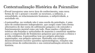 Contextualização Histórica da Psicanálise
Freud inaugurou uma nova área do conhecimento, uma nova
forma de ver e pensar o mundo: as neuroses, a infância, a
sexualidade, os relacionamento humanos, a subjetividade, a
sociedade etc.
A psicanálise, na verdade não é uma escola da psicologia, é uma
área do conhecimento independente, que surgiu como uma forma
alternativa de dar conta do sofrimento psíquico e de entender o
funcionamento mental como um todo. Suas noções e hipóteses
teóricas são forjadas e articuladas de maneira a constituir modelos
para a compreensão de fenômenos psíquicos que povoam a clínica e
a vida cotidiana. A psicanálise tem seu próprio princípio
organizador, sua própria episteme. Entender sua criação e
desenvolvimento envolve questões epistemológicas, relações com
outras áreas do conhecimento e sua contextualização através da
história.
 