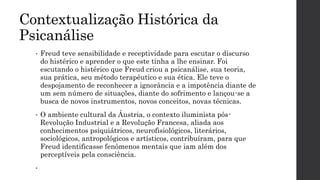 Contextualização Histórica da
Psicanálise
• Freud teve sensibilidade e receptividade para escutar o discurso
do histérico e aprender o que este tinha a lhe ensinar. Foi
escutando o histérico que Freud criou a psicanálise, sua teoria,
sua prática, seu método terapêutico e sua ética. Ele teve o
despojamento de reconhecer a ignorância e a impotência diante de
um sem número de situações, diante do sofrimento e lançou-se a
busca de novos instrumentos, novos conceitos, novas técnicas.
• O ambiente cultural da Áustria, o contexto iluminista pós-
Revolução Industrial e a Revolução Francesa, aliada aos
conhecimentos psiquiátricos, neurofisiológicos, literários,
sociológicos, antropológicos e artísticos, contribuíram, para que
Freud identificasse fenômenos mentais que iam além dos
perceptíveis pela consciência.
•
 