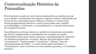 Contextualização Histórica da
Psicanálise
• Freud procurou construir uma ciência explanatória que pudesse provar
seus achados, encontrando seus fatores e agentes causais, organizados em
forma de leis e princípios gerais. Olhava o cérebro e a mente como
fenomenologicamente idênticos e estava preocupado com o modelo
neurofisiológico, a hidrostase, a termodinâmica e o conceito darwiniano
de evolução da mente.
• Isso influenciou de forma decisiva o modelo de inconsciente construído
por Freud, estabelecendo a centralidade dos conceitos de pulsão
(formulação teórica para tentar expressar a transformação de estímulos
em elementos psíquicos) e recalque. Decorre daí formulações sobre
“investimento”, “representação”, “resistência”, “defesas”, fases do
desenvolvimento da libido”, “a teoria inicial sobre ansiedade”, a
“transferência” como revivência de uma memória passada, e a “realidade
psíquica”.
 