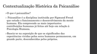 Contextualização Histórica da Psicanálise
O que é psicanálise?
 Psicanálise é a disciplina instituída por Sigmund Freud
que estuda o funcionamento e desenvolvimento da mente
humana. Ela compreende as mais importantes
contribuições humanas já feitas até hoje em relação à
Psicologia Humana.
Baseia-se na suposição de que os significados das
experiências vividas pelos seres humanos permanecem, em
grande parte, desconhecidas pelos próprios.
 