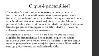 O que é psicanálise?
Estes significados inconscientes exercem um papel muito
importante sobre os sentimentos e sobre o comportamento
humano, gerando sofrimentos ou distúrbios que variam de um
simples desajustamento ocasional até graves distúrbios da
personalidade e do contato com a realidade, inibição de diversas
funções psíquicas (ou corporais) ou dificuldades diversas no
relacionamento pessoal e emocional.
O tratamento psicanalítico, na medida em que traz estes
significados inconscientes à tona permite que eles sejam
analisados pelo paciente junto com o analista, abre um campo
novo de perspectivas para o sujeito ajudando-o a lidar melhor
consigo próprio e com as realidades da vida.
 