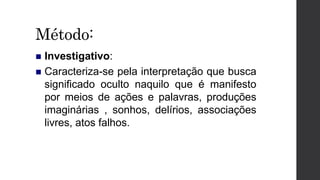 Método:
 Investigativo:
 Caracteriza-se pela interpretação que busca
significado oculto naquilo que é manifesto
por meios de ações e palavras, produções
imaginárias , sonhos, delírios, associações
livres, atos falhos.
 