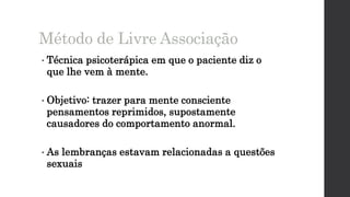 • Técnica psicoterápica em que o paciente diz o
que lhe vem à mente.
• Objetivo: trazer para mente consciente
pensamentos reprimidos, supostamente
causadores do comportamento anormal.
• As lembranças estavam relacionadas a questões
sexuais
Método de Livre Associação
 