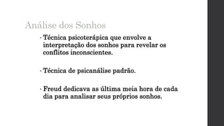 • Técnica psicoterápica que envolve a
interpretação dos sonhos para revelar os
conflitos inconscientes.
• Técnica de psicanálise padrão.
• Freud dedicava as última meia hora de cada
dia para analisar seus próprios sonhos.
Análise dos Sonhos
 