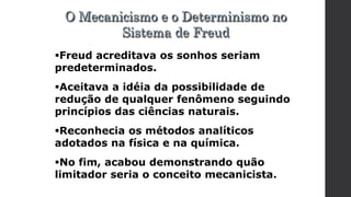 Freud acreditava os sonhos seriam
predeterminados.
Aceitava a idéia da possibilidade de
redução de qualquer fenômeno seguindo
princípios das ciências naturais.
Reconhecia os métodos analíticos
adotados na física e na química.
No fim, acabou demonstrando quão
limitador seria o conceito mecanicista.
O Mecanicismo e o Determinismo no
Sistema de Freud
 