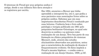O interesse de Freud por seus próprios sonhos é
antigo, desde a sua infância lhes dava atenção e
os registrava por escrito. Em 1894, anunciou a Breuer que tinha
aprendido a interpretá-los, isto é, que pedia a
seus pacientes suas associações livres sobre os
próprios sonhos. Sabemos que em suas
importantes descobertas Freud é conduzido por
suas leituras. Conhecia bem o livro sobre
patologia e terapia publicado em 1861 pelo
psiquiatra berlinense Griesinger, no qual este
descrevia os sonhos e as psicoses como
realizações de um desejo. Teve boa parte de sua
formação na clínica psiquiátrica do vienense
Meynert, onde, através dos estudos
alucinatórios observados nos psicóticos, notou
que a característica da realização de desejos é
frequentemente evidente. Os fatos impõem a
Freud a mesma hipótese – o sonho como a
realização de um desejo (Anzieu, 1898, p.34).
 