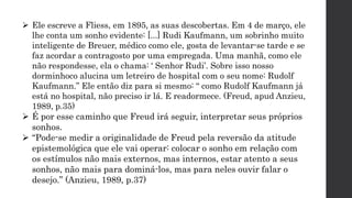  Ele escreve a Fliess, em 1895, as suas descobertas. Em 4 de março, ele
lhe conta um sonho evidente: [...] Rudi Kaufmann, um sobrinho muito
inteligente de Breuer, médico como ele, gosta de levantar-se tarde e se
faz acordar a contragosto por uma empregada. Uma manhã, como ele
não respondesse, ela o chama: ‘ Senhor Rudi’. Sobre isso nosso
dorminhoco alucina um letreiro de hospital com o seu nome: Rudolf
Kaufmann.” Ele então diz para si mesmo: “ como Rudolf Kaufmann já
está no hospital, não preciso ir lá. E readormece. (Freud, apud Anzieu,
1989, p.35)
 É por esse caminho que Freud irá seguir, interpretar seus próprios
sonhos.
 “Pode-se medir a originalidade de Freud pela reversão da atitude
epistemológica que ele vai operar: colocar o sonho em relação com
os estímulos não mais externos, mas internos, estar atento a seus
sonhos, não mais para dominá-los, mas para neles ouvir falar o
desejo.” (Anzieu, 1989, p.37)
 
