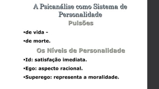 Pulsões
de vida -
de morte.
Os Níveis de Personalidade
Id: satisfação imediata.
Ego: aspecto racional.
Superego: representa a moralidade.
A Psicanálise como Sistema de
Personalidade
 