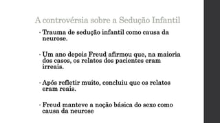 • Trauma de sedução infantil como causa da
neurose.
• Um ano depois Freud afirmou que, na maioria
dos casos, os relatos dos pacientes eram
irreais.
• Após refletir muito, concluiu que os relatos
eram reais.
• Freud manteve a noção básica do sexo como
causa da neurose
A controvérsia sobre a Sedução Infantil
 
