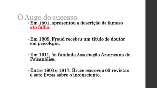 • Em 1901, apresentou a descrição do famoso
ato falho.
• Em 1909, Freud recebeu um título de doutor
em psicologia.
• Em 1911, foi fundada Associação Americana de
Psicanálise.
• Entre 1903 e 1917, Bruce escreveu 63 revistas
e sete livros sobre o inconsciente.
O Auge do sucesso
 