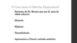• Paciente do Dr. Breuer que aos 21 anos de
idade adoeceu
• Histeria
• Hipnose
• Transferência
• Apresentou a Freud o método catártico
O Caso Anna O.(Bertha Pappenhein)
 