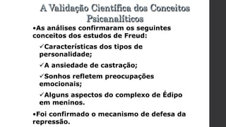 •As análises confirmaram os seguintes
conceitos dos estudos de Freud:
Características dos tipos de
personalidade;
A ansiedade de castração;
Sonhos refletem preocupações
emocionais;
Alguns aspectos do complexo de Édipo
em meninos.
•Foi confirmado o mecanismo de defesa da
repressão.
A Validação Científica dos Conceitos
Psicanalíticos
 