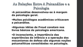 A psicanálise desenvolveu-se à margem
da psicologia geral.
Muitos psicólogos acadêmicos criticavam
a psicanálise.
Algumas idéias de Freud constam nos
livros básicos de psicologia americana.
O inconsciente, a importância das
experiências da infância e a operação dos
mecanismos de defesa são algumas noções
psicanalíticas consolidadas na psicologia.
As Relações Entre A Psicanálise e a
Psicologia
 