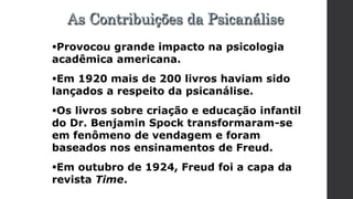 Provocou grande impacto na psicologia
acadêmica americana.
Em 1920 mais de 200 livros haviam sido
lançados a respeito da psicanálise.
Os livros sobre criação e educação infantil
do Dr. Benjamin Spock transformaram-se
em fenômeno de vendagem e foram
baseados nos ensinamentos de Freud.
Em outubro de 1924, Freud foi a capa da
revista Time.
As Contribuições da Psicanálise
 