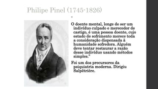 Philipe Pinel (1745-1826)
“
O doente mental, longe de ser um
indivíduo culpado e merecedor de
castigo, é uma pessoa doente, cujo
estado de sofrimento merece toda
a consideração dispensada à
humanidade sofredora. Alguém
deve tentar restaurar a razão
desse indivíduo usando métodos
simples.”
Foi um dos precursores da
psiquiatria moderna. Dirigiu
Salpêtrière.
 