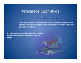 Processos	
  Cogni;vos	
  

                     Criar significados quer dizer que interpretamos a realidade de
                     acordo com as informações de que dispomos e das narrativas a
                     que damos crédito.


Os	
  próprios	
  conceitos	
  e	
  ideias	
  também	
  recebem	
  
signiﬁcados	
  diferentes	
  conforme	
  o	
  lugar	
  e	
  o	
  
tempo.	
  	
  
 
